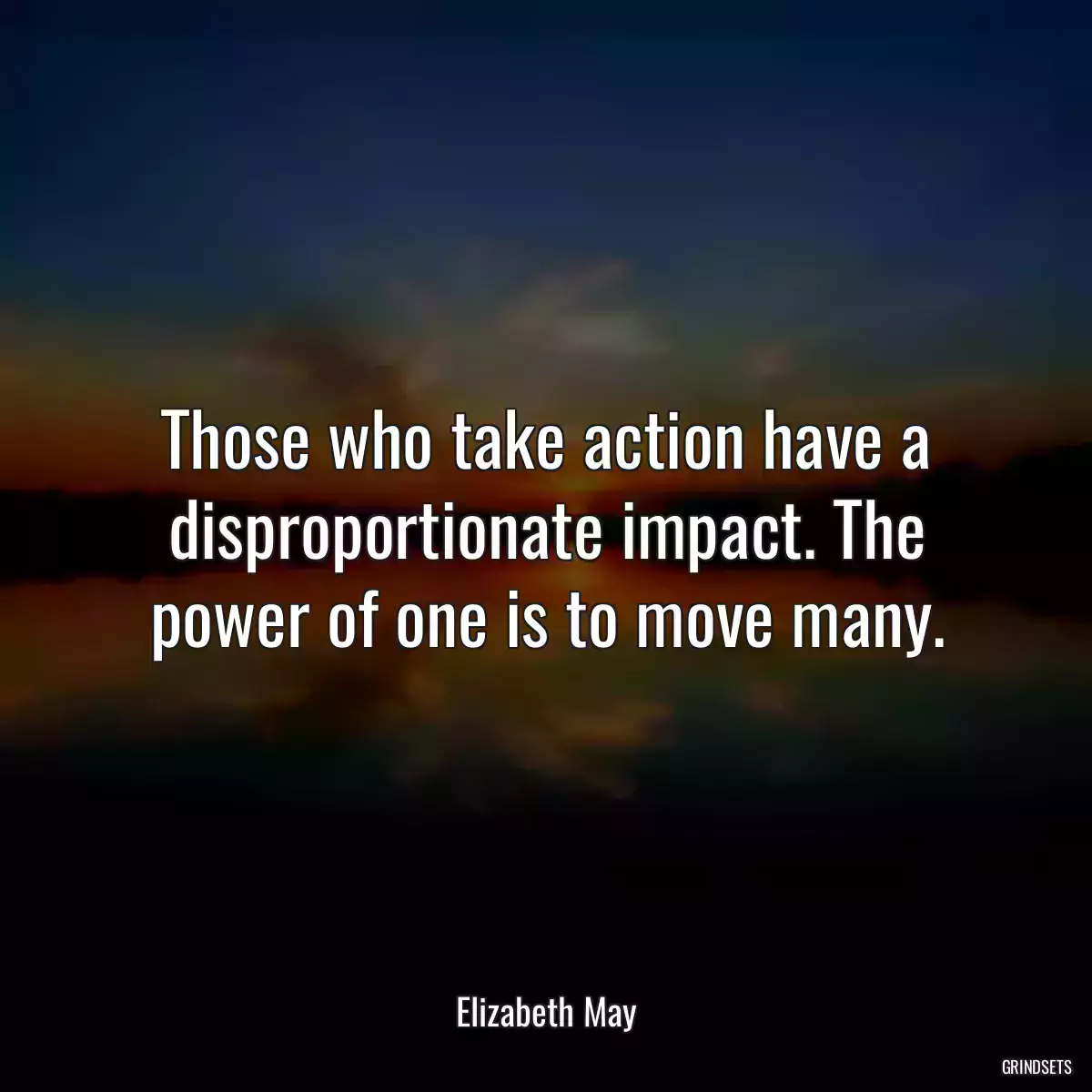 Those who take action have a disproportionate impact. The power of one is to move many.