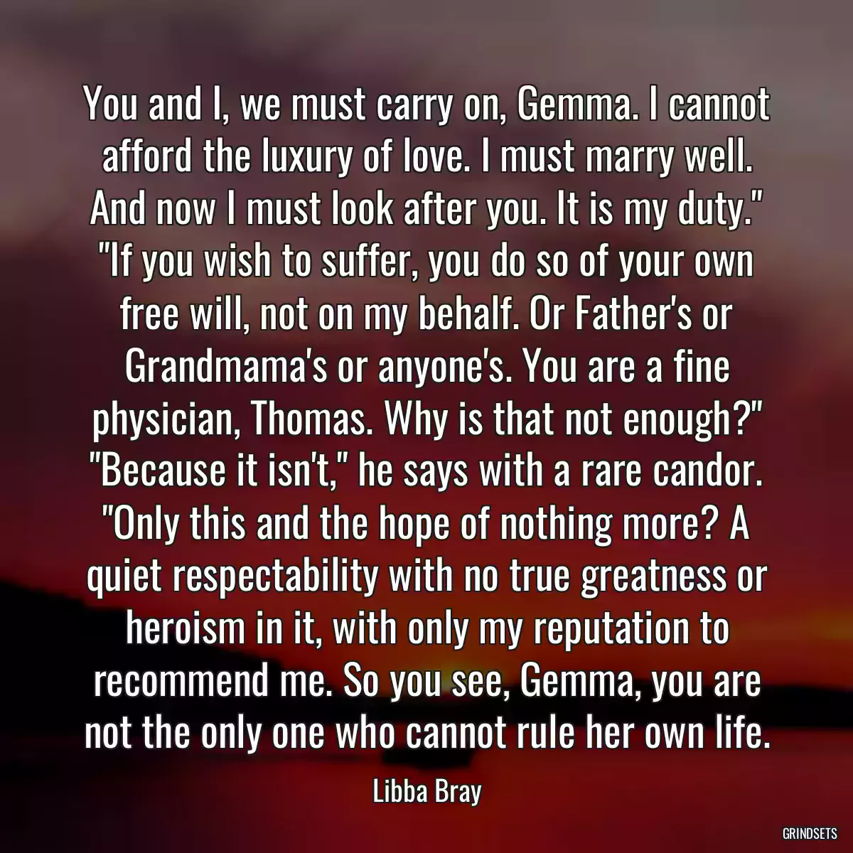 You and I, we must carry on, Gemma. I cannot afford the luxury of love. I must marry well. And now I must look after you. It is my duty.\