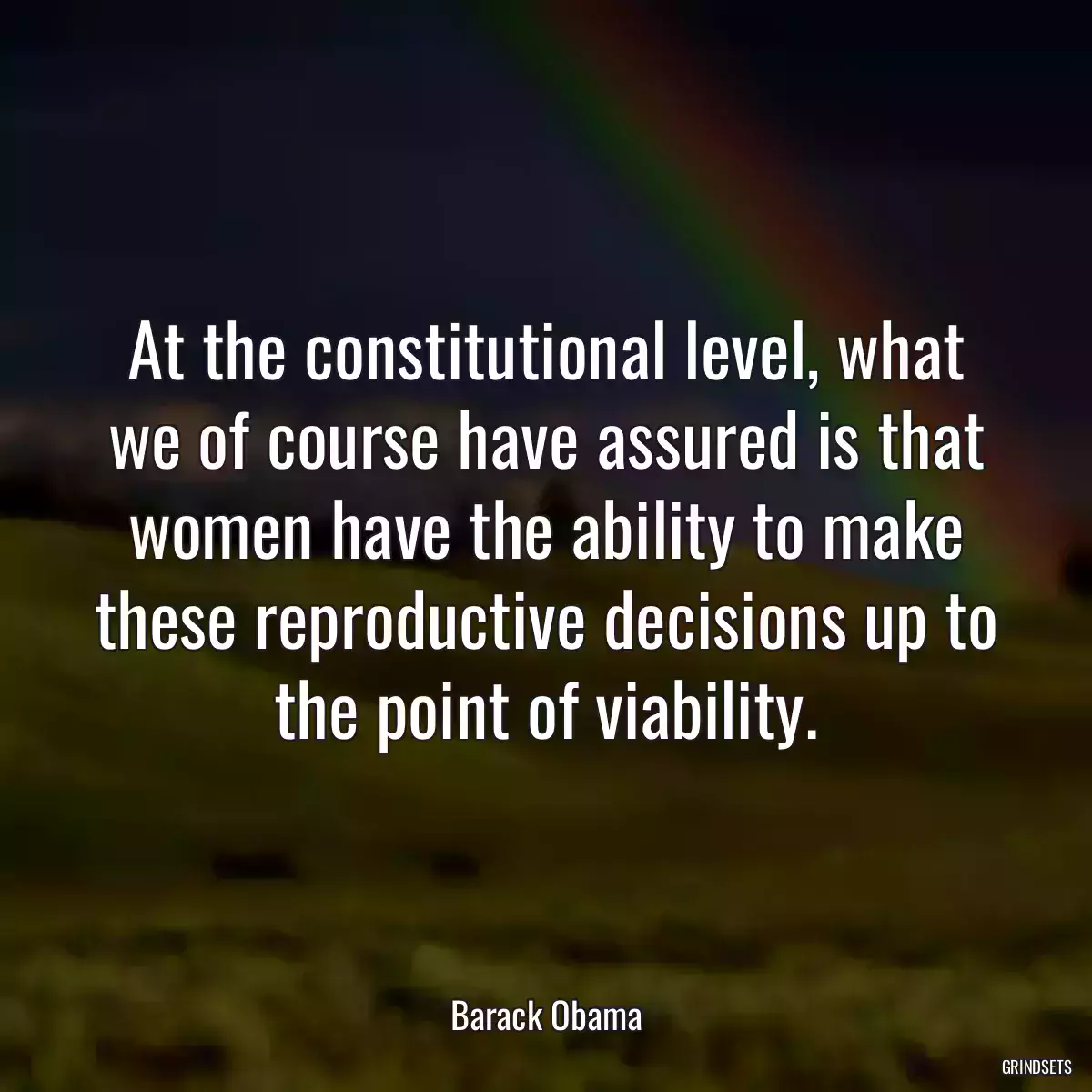 At the constitutional level, what we of course have assured is that women have the ability to make these reproductive decisions up to the point of viability.