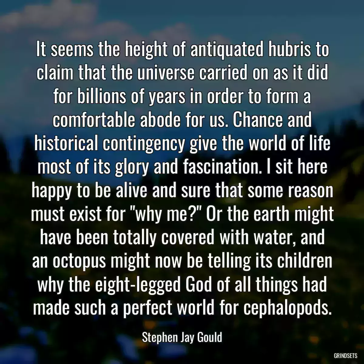 It seems the height of antiquated hubris to claim that the universe carried on as it did for billions of years in order to form a comfortable abode for us. Chance and historical contingency give the world of life most of its glory and fascination. I sit here happy to be alive and sure that some reason must exist for \