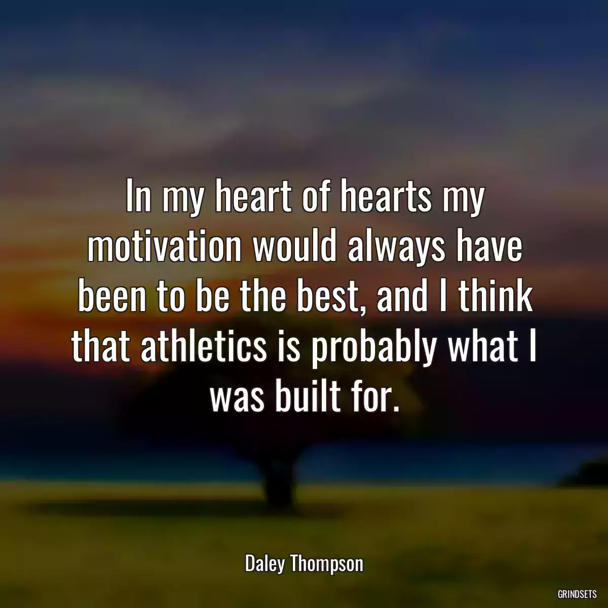 In my heart of hearts my motivation would always have been to be the best, and I think that athletics is probably what I was built for.