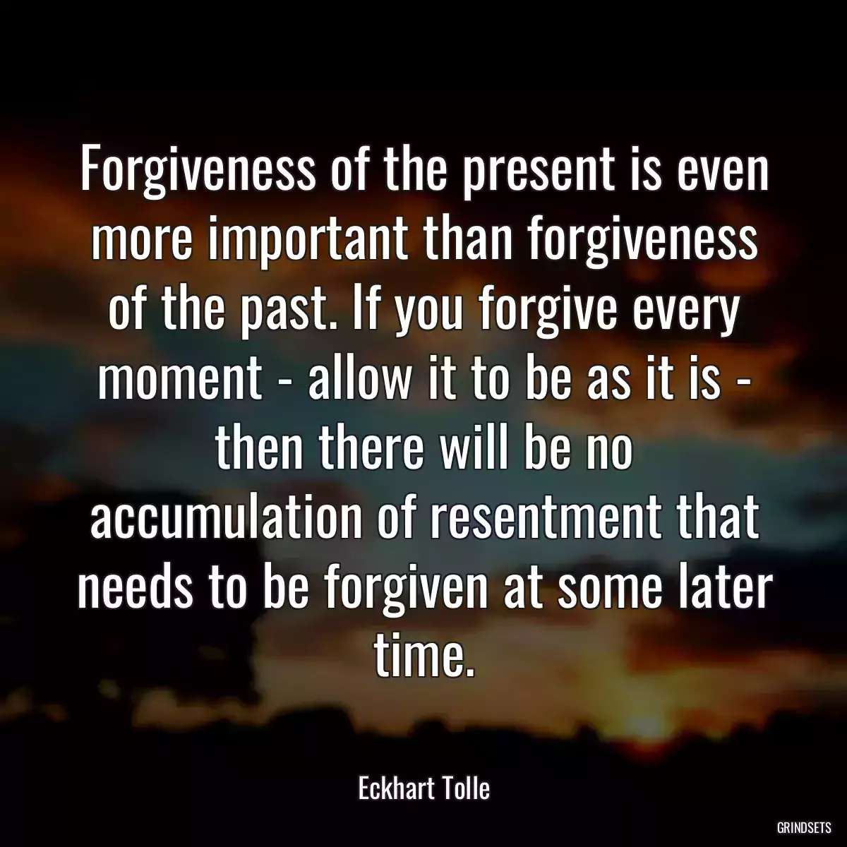 Forgiveness of the present is even more important than forgiveness of the past. If you forgive every moment - allow it to be as it is - then there will be no accumulation of resentment that needs to be forgiven at some later time.