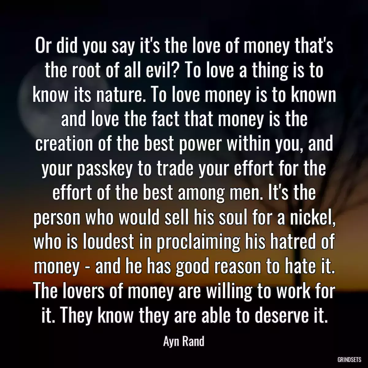 Or did you say it\'s the love of money that\'s the root of all evil? To love a thing is to know its nature. To love money is to known and love the fact that money is the creation of the best power within you, and your passkey to trade your effort for the effort of the best among men. It\'s the person who would sell his soul for a nickel, who is loudest in proclaiming his hatred of money - and he has good reason to hate it. The lovers of money are willing to work for it. They know they are able to deserve it.