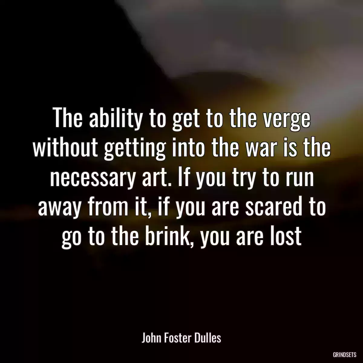 The ability to get to the verge without getting into the war is the necessary art. If you try to run away from it, if you are scared to go to the brink, you are lost