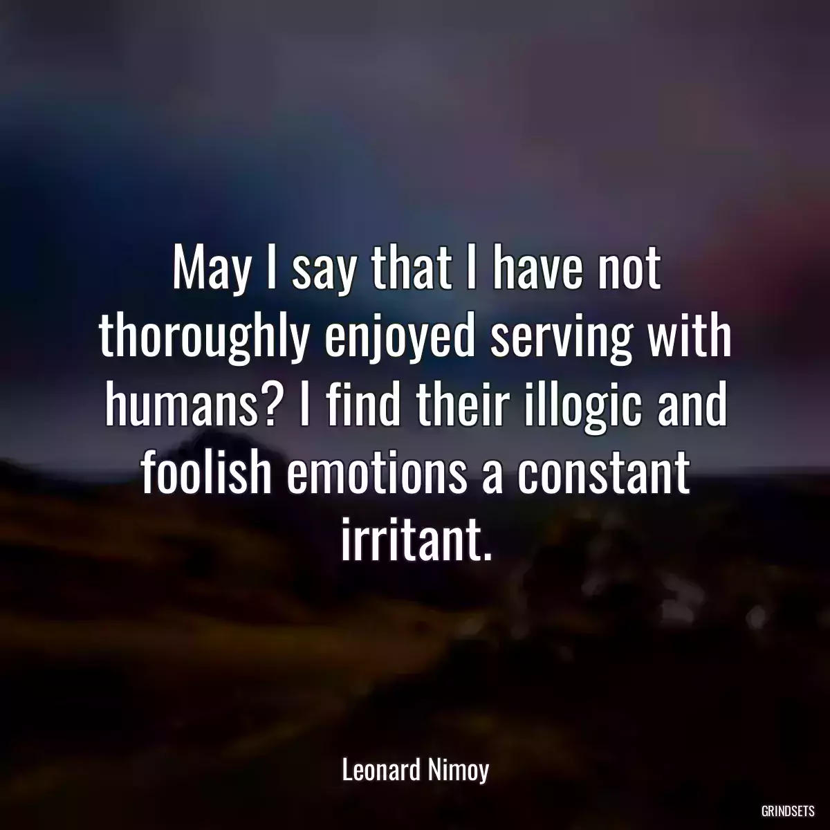 May I say that I have not thoroughly enjoyed serving with humans? I find their illogic and foolish emotions a constant irritant.