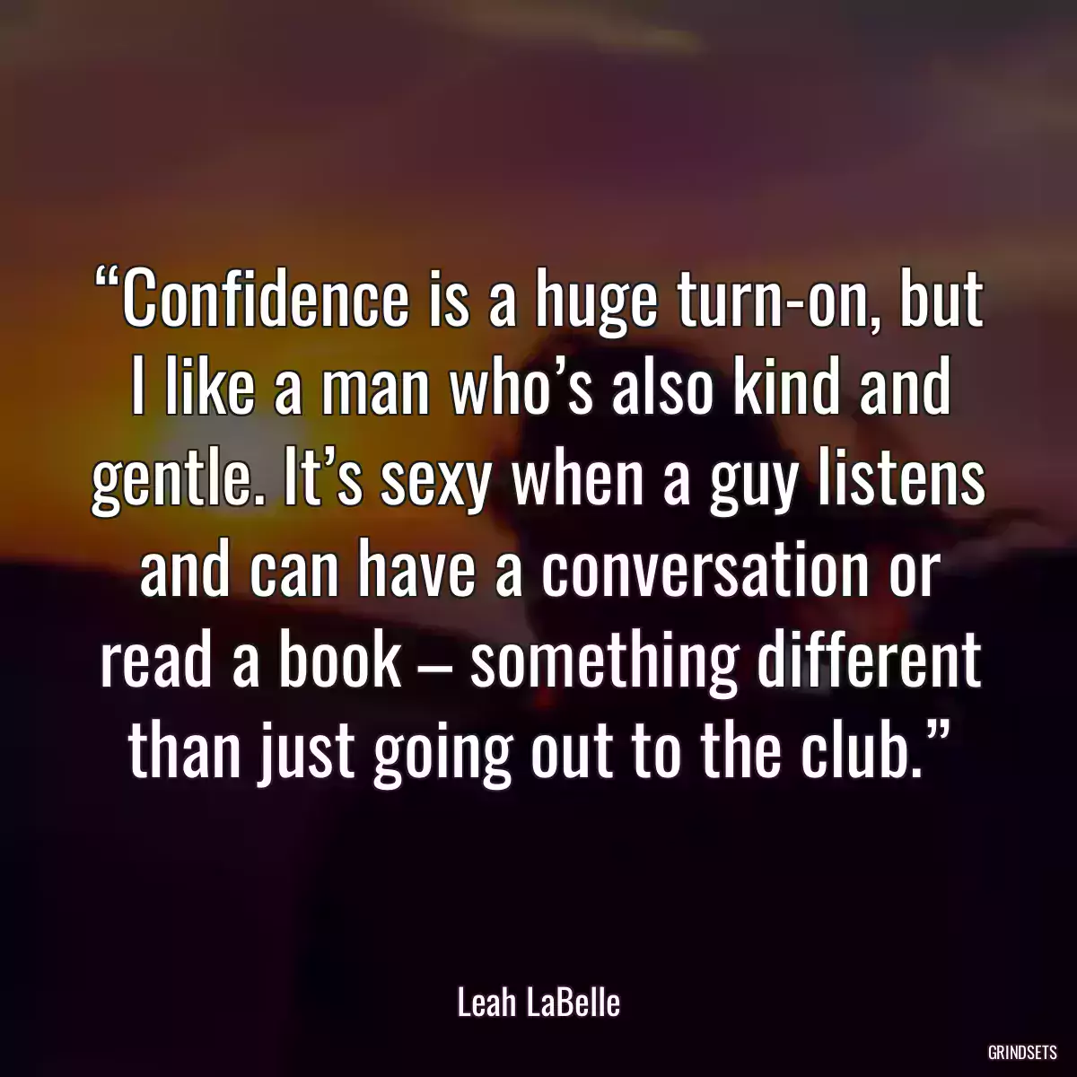 “Confidence is a huge turn-on, but I like a man who’s also kind and gentle. It’s sexy when a guy listens and can have a conversation or read a book – something different than just going out to the club.”