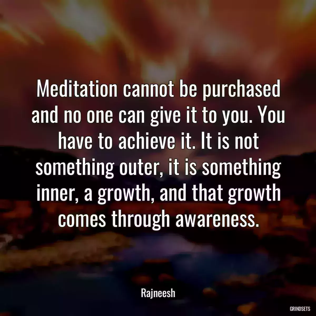 Meditation cannot be purchased and no one can give it to you. You have to achieve it. It is not something outer, it is something inner, a growth, and that growth comes through awareness.