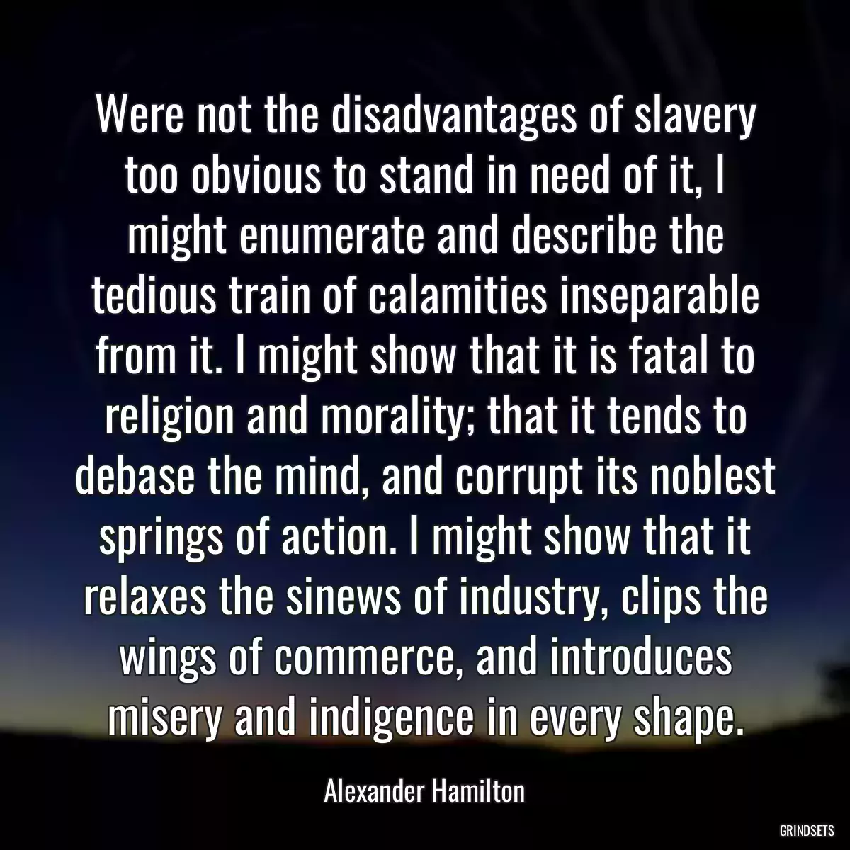 Were not the disadvantages of slavery too obvious to stand in need of it, I might enumerate and describe the tedious train of calamities inseparable from it. I might show that it is fatal to religion and morality; that it tends to debase the mind, and corrupt its noblest springs of action. I might show that it relaxes the sinews of industry, clips the wings of commerce, and introduces misery and indigence in every shape.