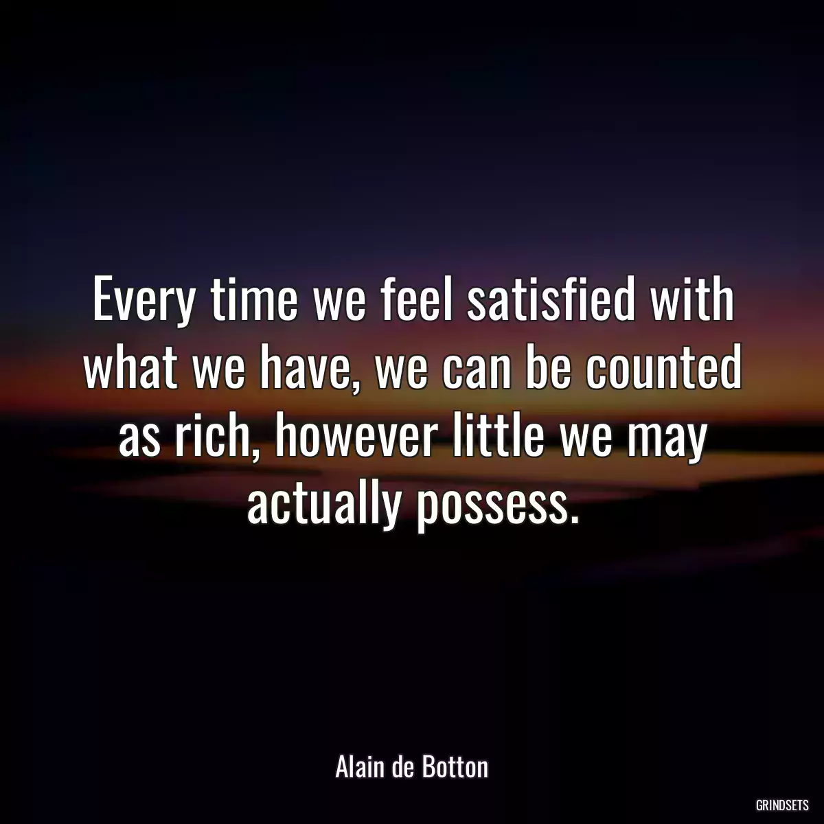 Every time we feel satisfied with what we have, we can be counted as rich, however little we may actually possess.