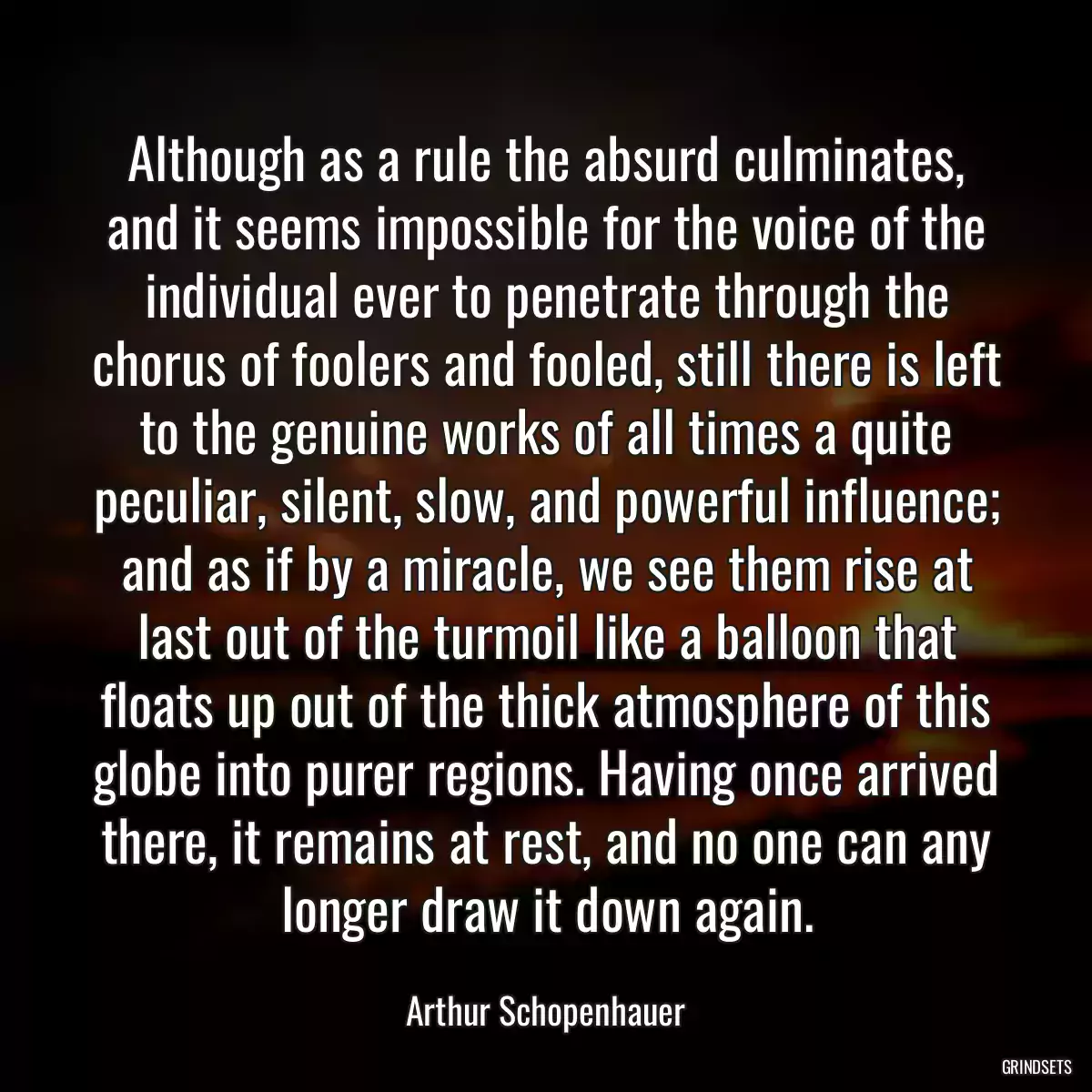 Although as a rule the absurd culminates, and it seems impossible for the voice of the individual ever to penetrate through the chorus of foolers and fooled, still there is left to the genuine works of all times a quite peculiar, silent, slow, and powerful influence; and as if by a miracle, we see them rise at last out of the turmoil like a balloon that floats up out of the thick atmosphere of this globe into purer regions. Having once arrived there, it remains at rest, and no one can any longer draw it down again.