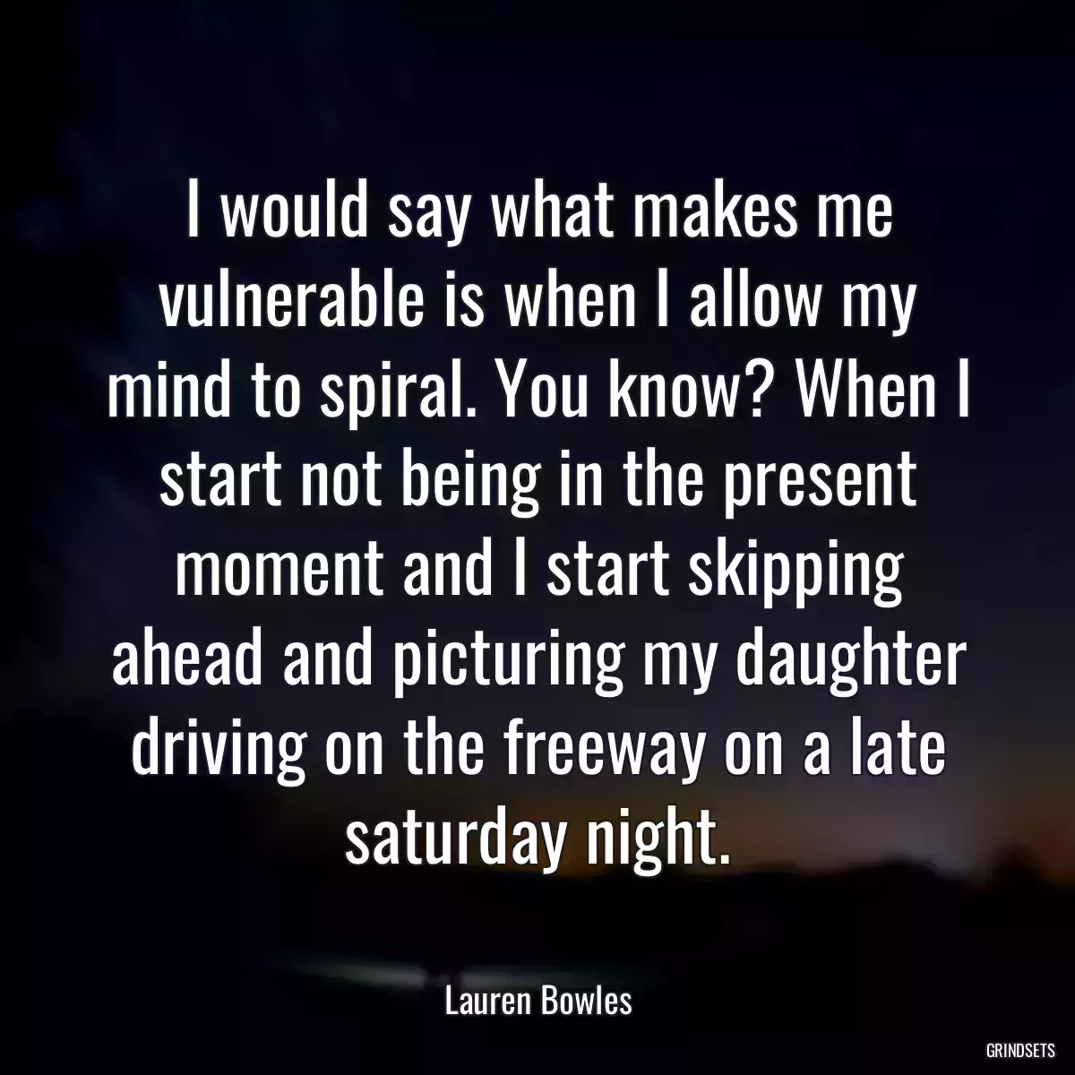 I would say what makes me vulnerable is when I allow my mind to spiral. You know? When I start not being in the present moment and I start skipping ahead and picturing my daughter driving on the freeway on a late saturday night.