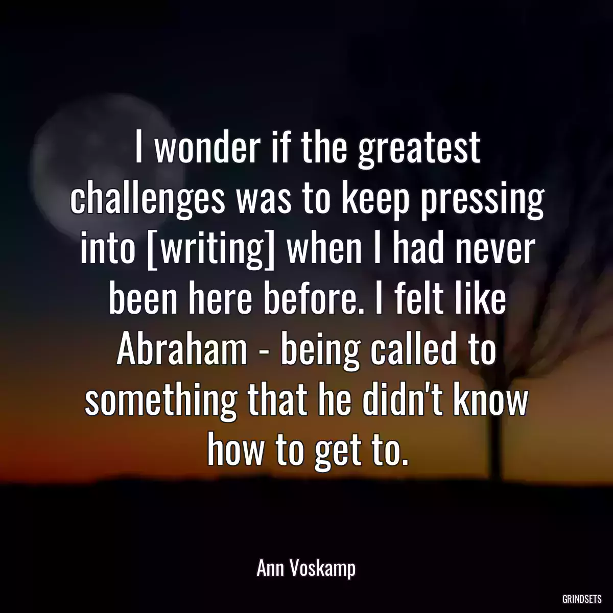 I wonder if the greatest challenges was to keep pressing into [writing] when I had never been here before. I felt like Abraham - being called to something that he didn\'t know how to get to.