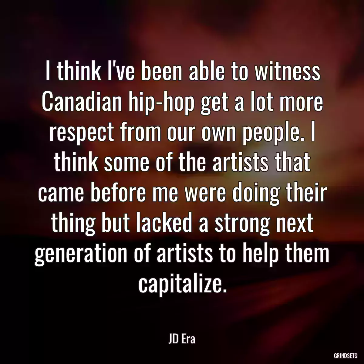 I think I\'ve been able to witness Canadian hip-hop get a lot more respect from our own people. I think some of the artists that came before me were doing their thing but lacked a strong next generation of artists to help them capitalize.