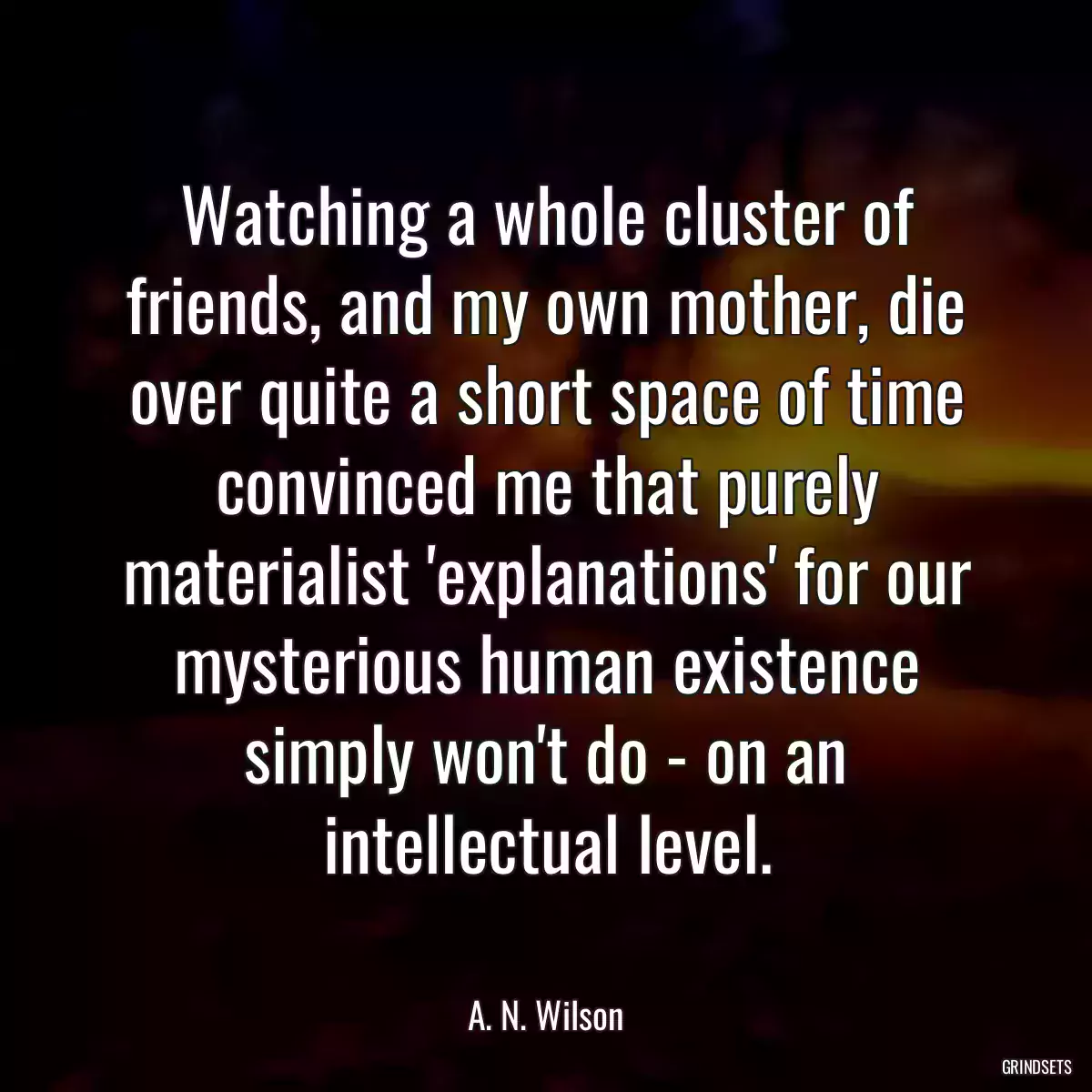 Watching a whole cluster of friends, and my own mother, die over quite a short space of time convinced me that purely materialist \'explanations\' for our mysterious human existence simply won\'t do - on an intellectual level.