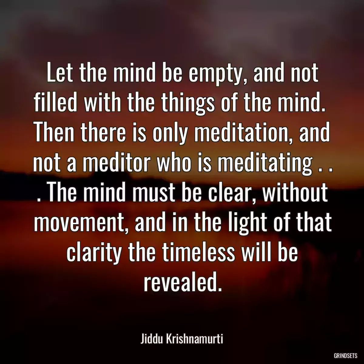 Let the mind be empty, and not filled with the things of the mind.  Then there is only meditation, and not a meditor who is meditating . . . The mind must be clear, without movement, and in the light of that clarity the timeless will be revealed.