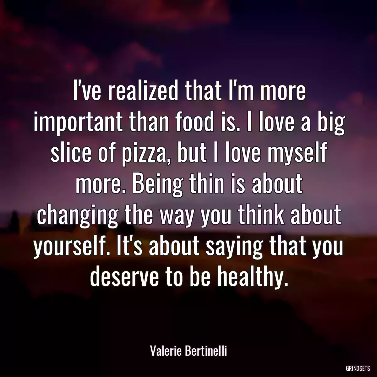 I\'ve realized that I\'m more important than food is. I love a big slice of pizza, but I love myself more. Being thin is about changing the way you think about yourself. It\'s about saying that you deserve to be healthy.