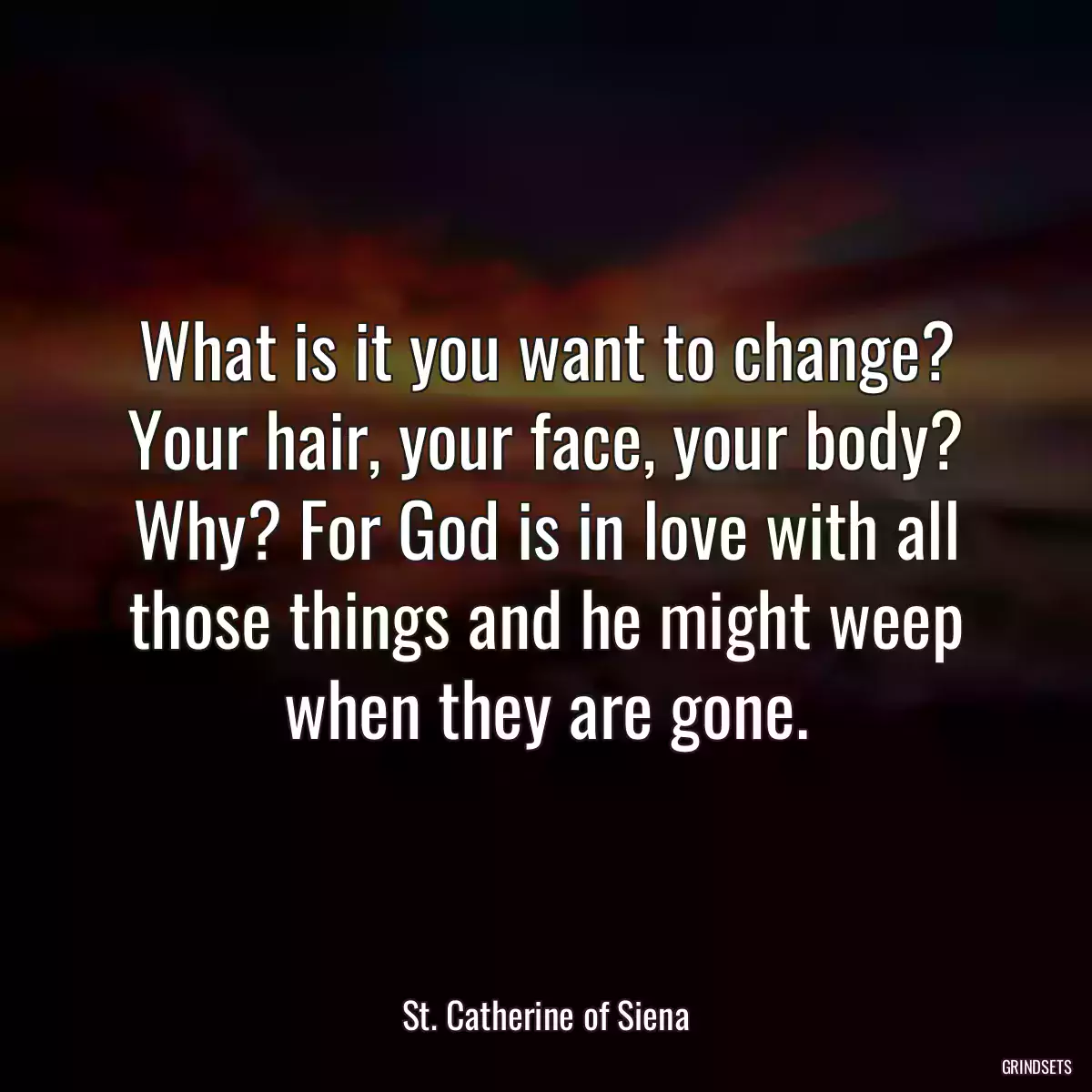 What is it you want to change? Your hair, your face, your body? Why? For God is in love with all those things and he might weep when they are gone.