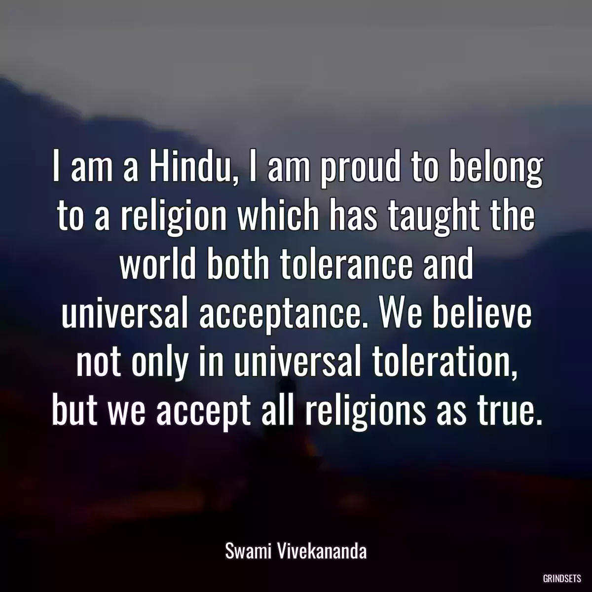 I am a Hindu, I am proud to belong to a religion which has taught the world both tolerance and universal acceptance. We believe not only in universal toleration, but we accept all religions as true.