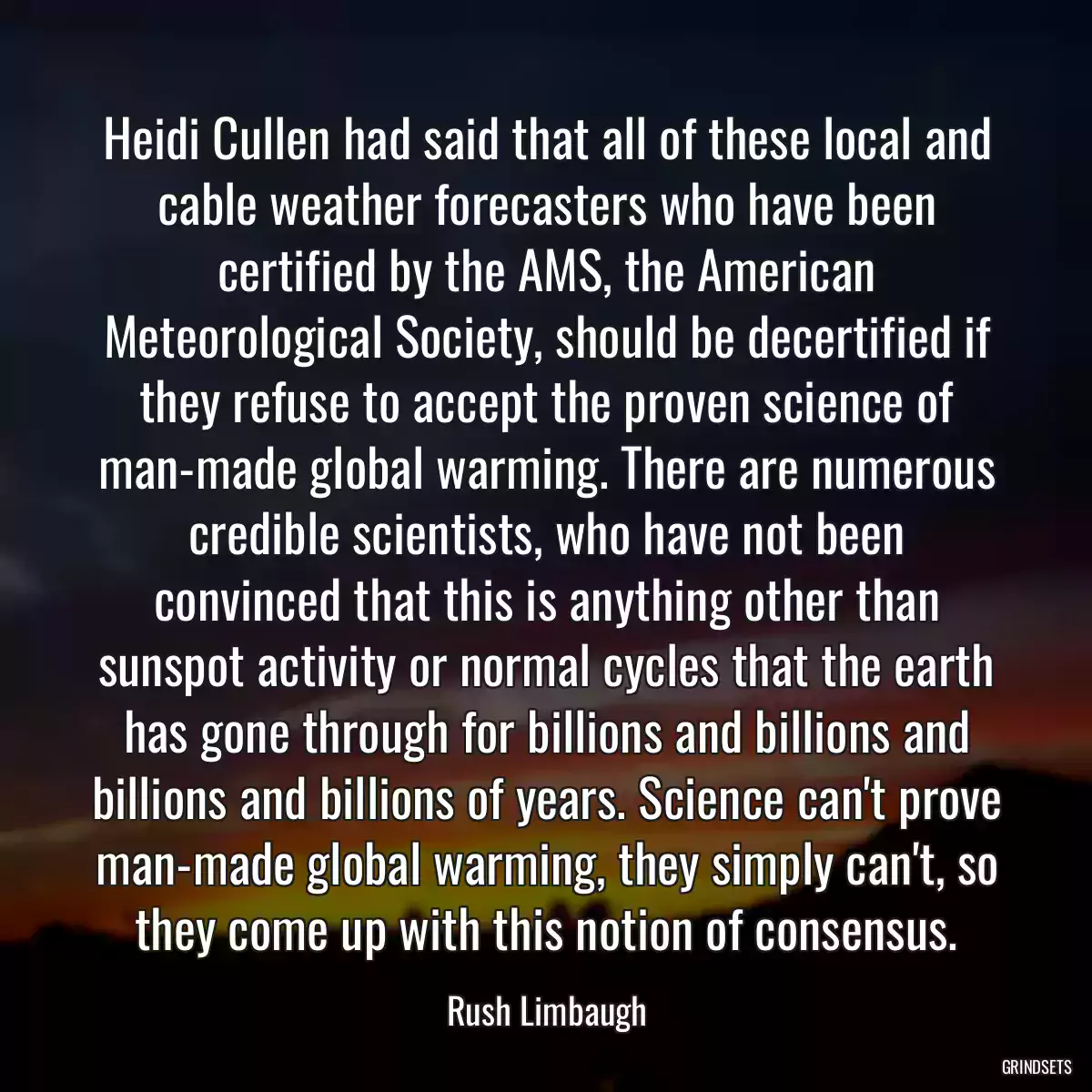 Heidi Cullen had said that all of these local and cable weather forecasters who have been certified by the AMS, the American Meteorological Society, should be decertified if they refuse to accept the proven science of man-made global warming. There are numerous credible scientists, who have not been convinced that this is anything other than sunspot activity or normal cycles that the earth has gone through for billions and billions and billions and billions of years. Science can\'t prove man-made global warming, they simply can\'t, so they come up with this notion of consensus.