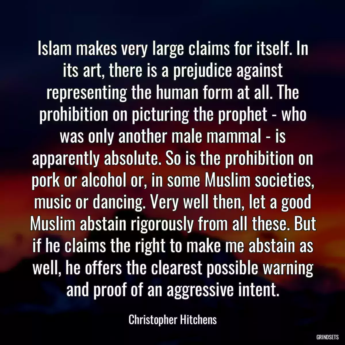 Islam makes very large claims for itself. In its art, there is a prejudice against representing the human form at all. The prohibition on picturing the prophet - who was only another male mammal - is apparently absolute. So is the prohibition on pork or alcohol or, in some Muslim societies, music or dancing. Very well then, let a good Muslim abstain rigorously from all these. But if he claims the right to make me abstain as well, he offers the clearest possible warning and proof of an aggressive intent.