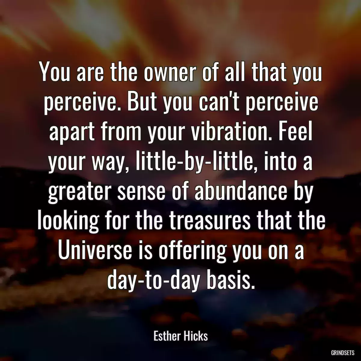 You are the owner of all that you perceive. But you can\'t perceive apart from your vibration. Feel your way, little-by-little, into a greater sense of abundance by looking for the treasures that the Universe is offering you on a day-to-day basis.