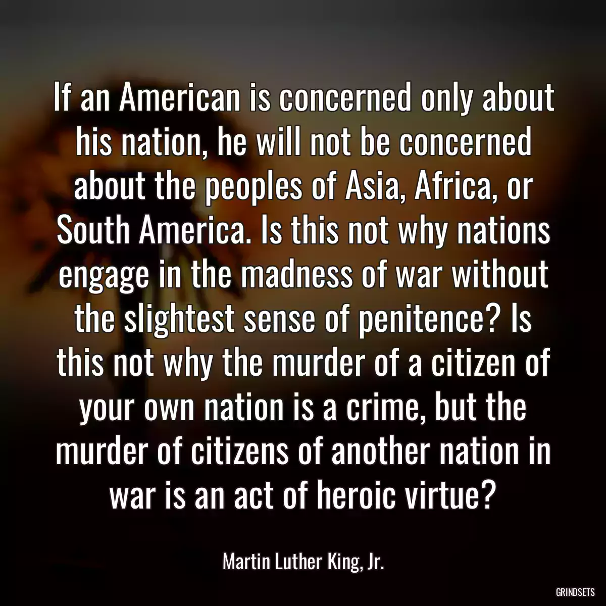 If an American is concerned only about his nation, he will not be concerned about the peoples of Asia, Africa, or South America. Is this not why nations engage in the madness of war without the slightest sense of penitence? Is this not why the murder of a citizen of your own nation is a crime, but the murder of citizens of another nation in war is an act of heroic virtue?