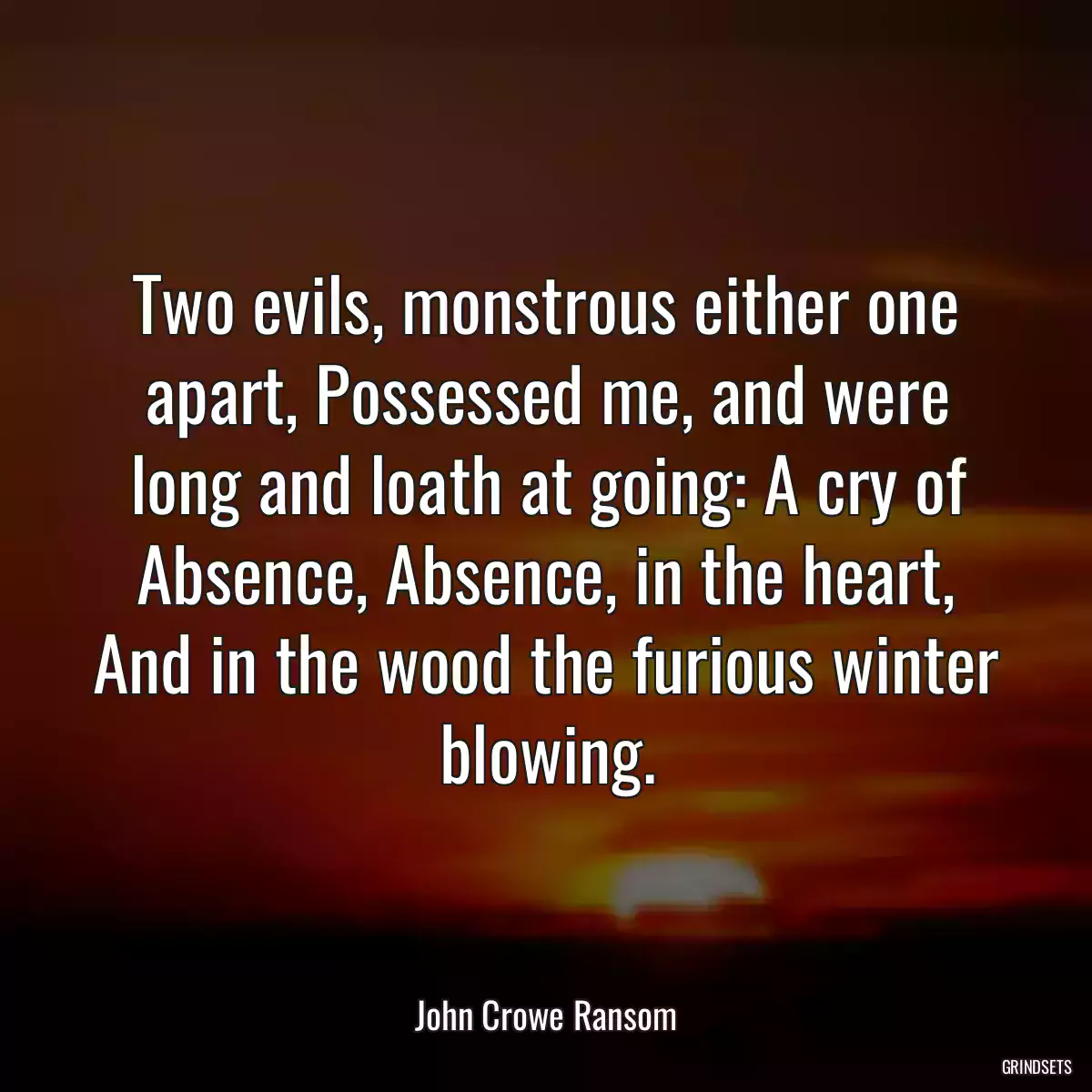 Two evils, monstrous either one apart, Possessed me, and were long and loath at going: A cry of Absence, Absence, in the heart, And in the wood the furious winter blowing.