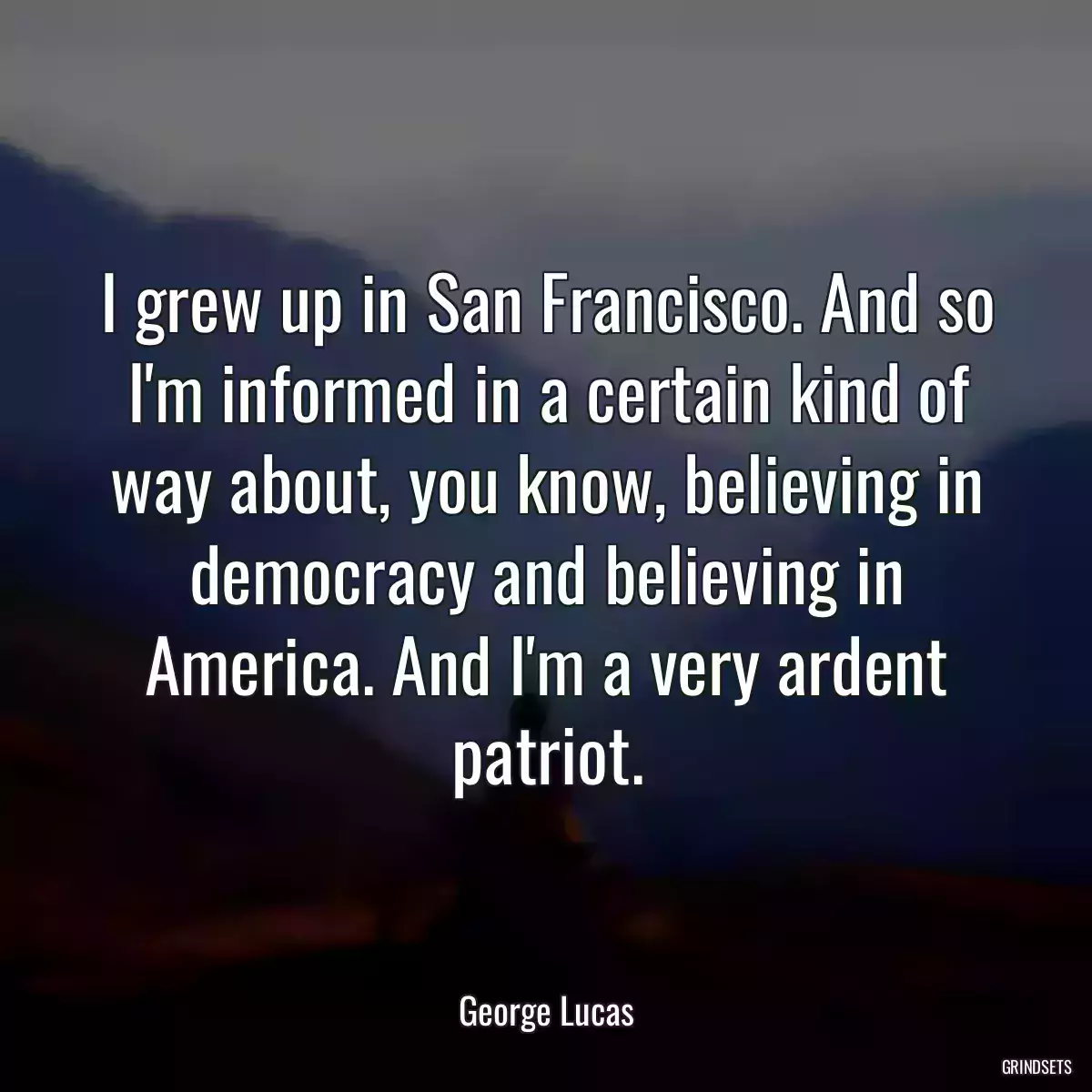 I grew up in San Francisco. And so I\'m informed in a certain kind of way about, you know, believing in democracy and believing in America. And I\'m a very ardent patriot.