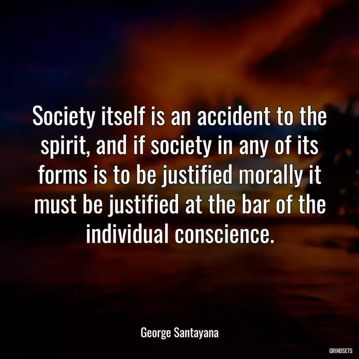 Society itself is an accident to the spirit, and if society in any of its forms is to be justified morally it must be justified at the bar of the individual conscience.