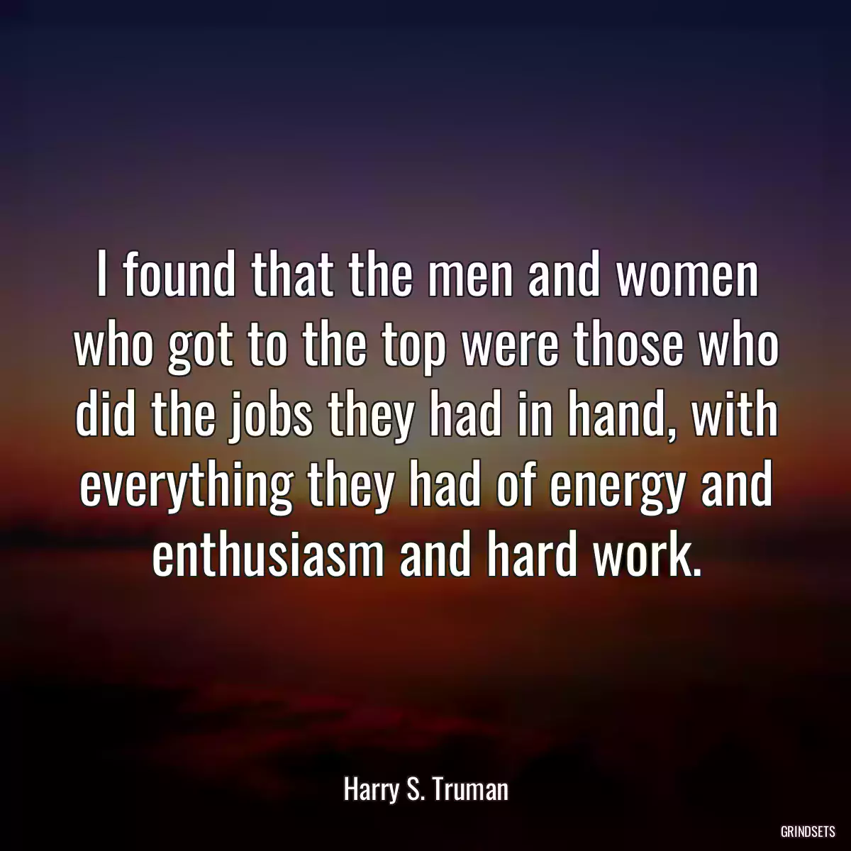 I found that the men and women who got to the top were those who did the jobs they had in hand, with everything they had of energy and enthusiasm and hard work.