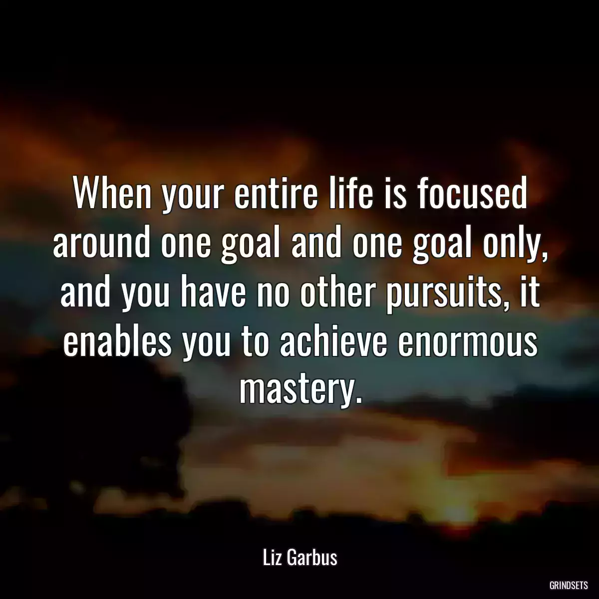 When your entire life is focused around one goal and one goal only, and you have no other pursuits, it enables you to achieve enormous mastery.