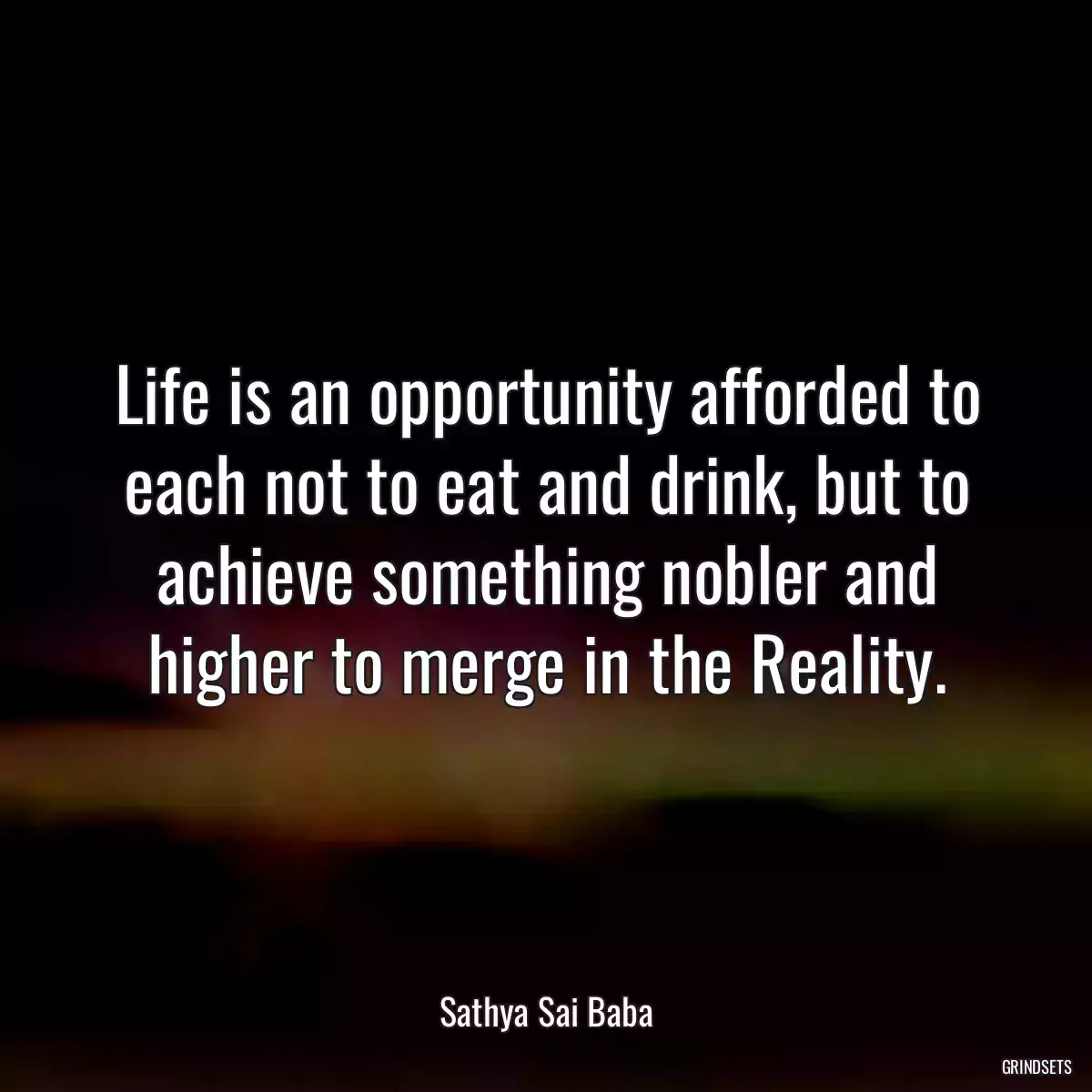 Life is an opportunity afforded to each not to eat and drink, but to achieve something nobler and higher to merge in the Reality.