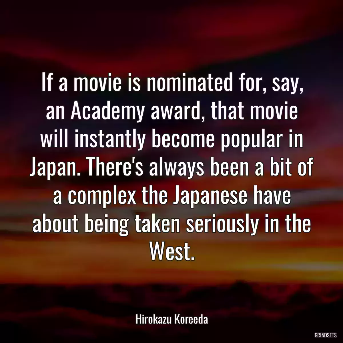 If a movie is nominated for, say, an Academy award, that movie will instantly become popular in Japan. There\'s always been a bit of a complex the Japanese have about being taken seriously in the West.