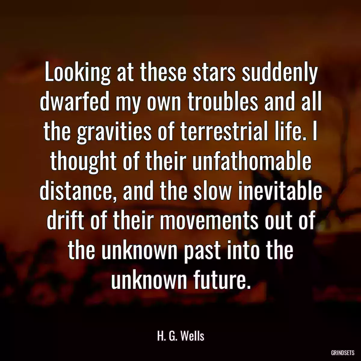 Looking at these stars suddenly dwarfed my own troubles and all the gravities of terrestrial life. I thought of their unfathomable distance, and the slow inevitable drift of their movements out of the unknown past into the unknown future.