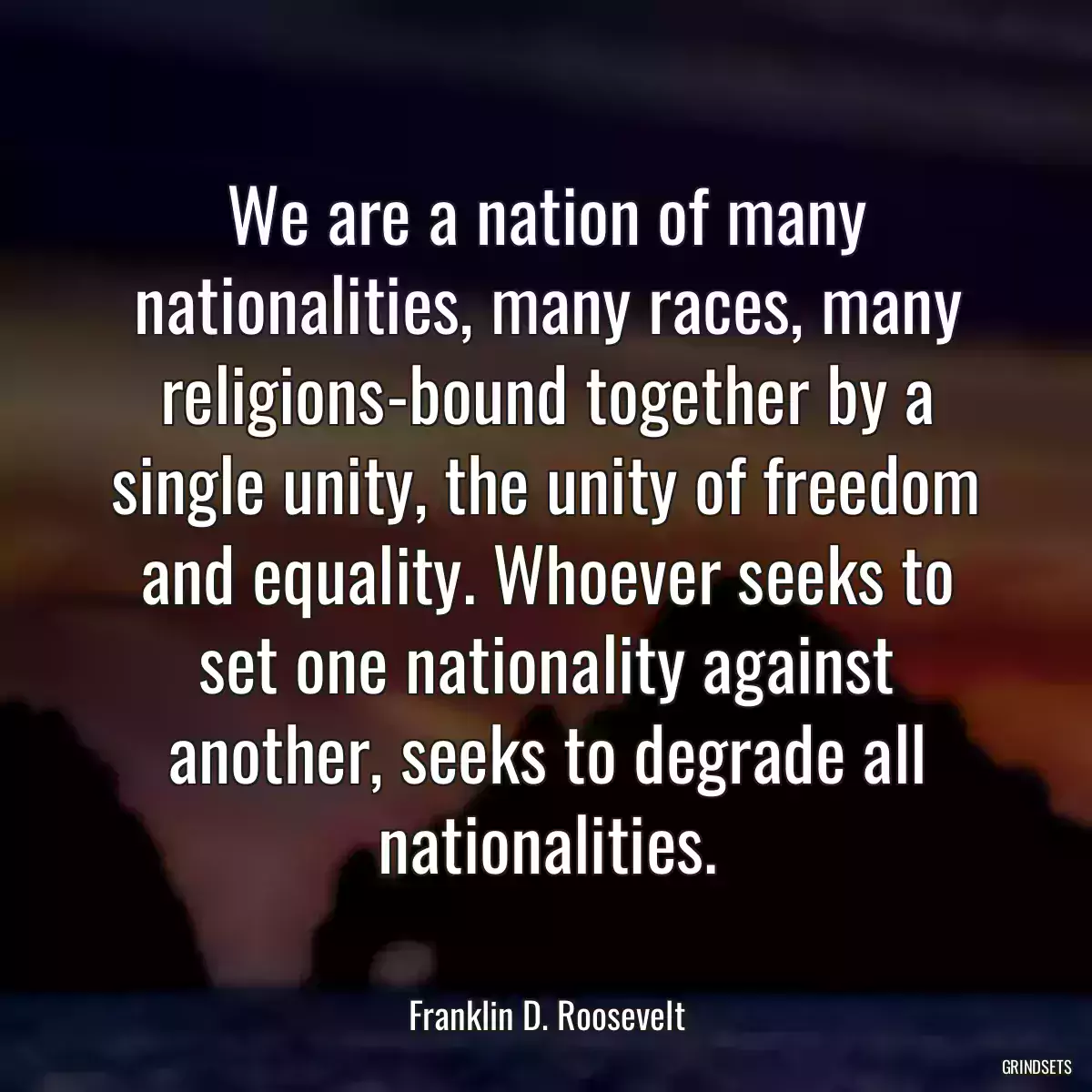 We are a nation of many nationalities, many races, many religions-bound together by a single unity, the unity of freedom and equality. Whoever seeks to set one nationality against another, seeks to degrade all nationalities.