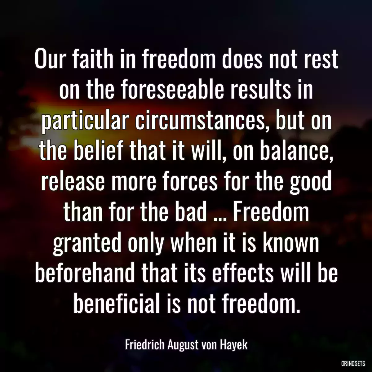 Our faith in freedom does not rest on the foreseeable results in particular circumstances, but on the belief that it will, on balance, release more forces for the good than for the bad ... Freedom granted only when it is known beforehand that its effects will be beneficial is not freedom.