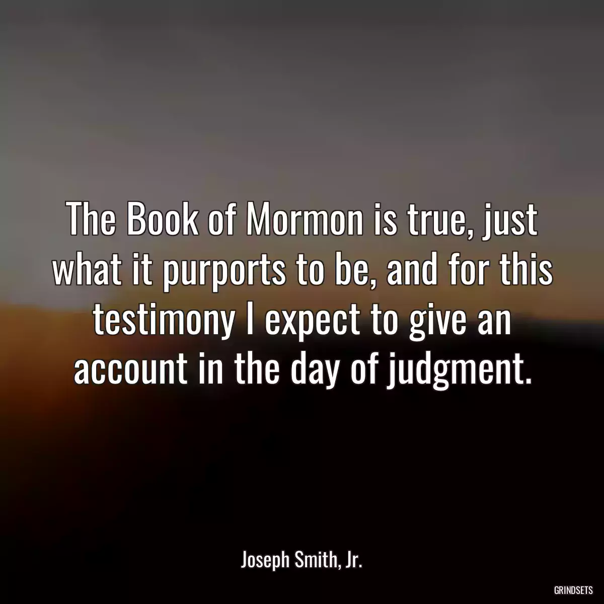 The Book of Mormon is true, just what it purports to be, and for this testimony I expect to give an account in the day of judgment.