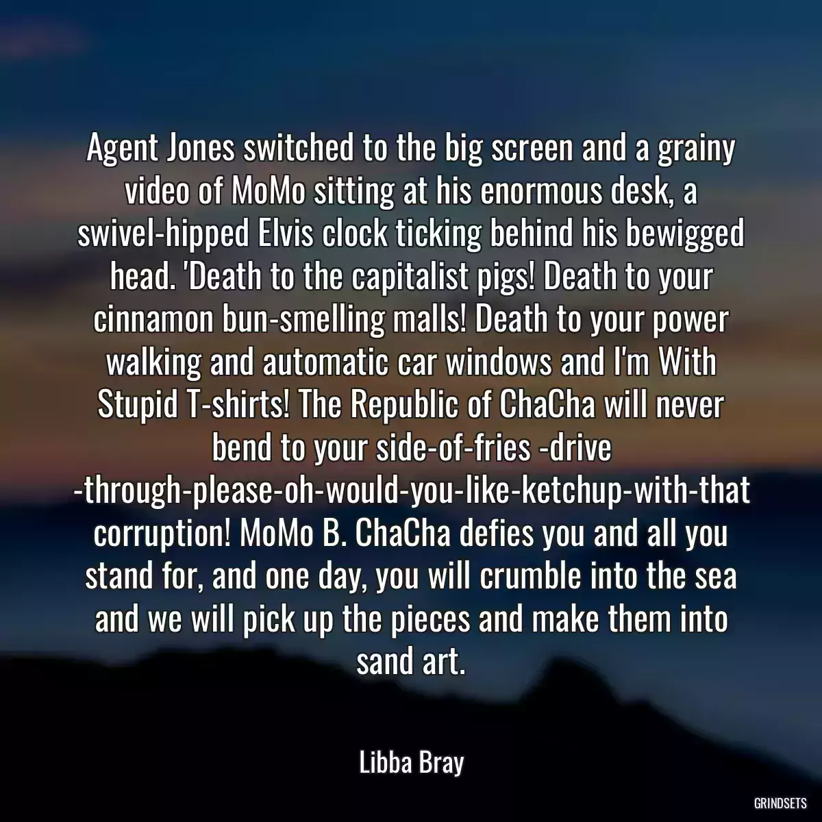 Agent Jones switched to the big screen and a grainy video of MoMo sitting at his enormous desk, a swivel-hipped Elvis clock ticking behind his bewigged head. \'Death to the capitalist pigs! Death to your cinnamon bun-smelling malls! Death to your power walking and automatic car windows and I\'m With Stupid T-shirts! The Republic of ChaCha will never bend to your side-of-fries -drive -through-please-oh-would-you-like-ketchup-with-that corruption! MoMo B. ChaCha defies you and all you stand for, and one day, you will crumble into the sea and we will pick up the pieces and make them into sand art.