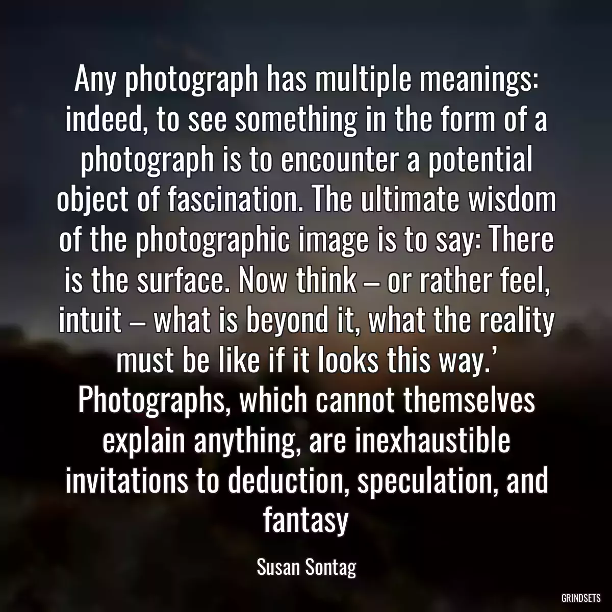 Any photograph has multiple meanings: indeed, to see something in the form of a photograph is to encounter a potential object of fascination. The ultimate wisdom of the photographic image is to say: There is the surface. Now think – or rather feel, intuit – what is beyond it, what the reality must be like if it looks this way.’ Photographs, which cannot themselves explain anything, are inexhaustible invitations to deduction, speculation, and fantasy