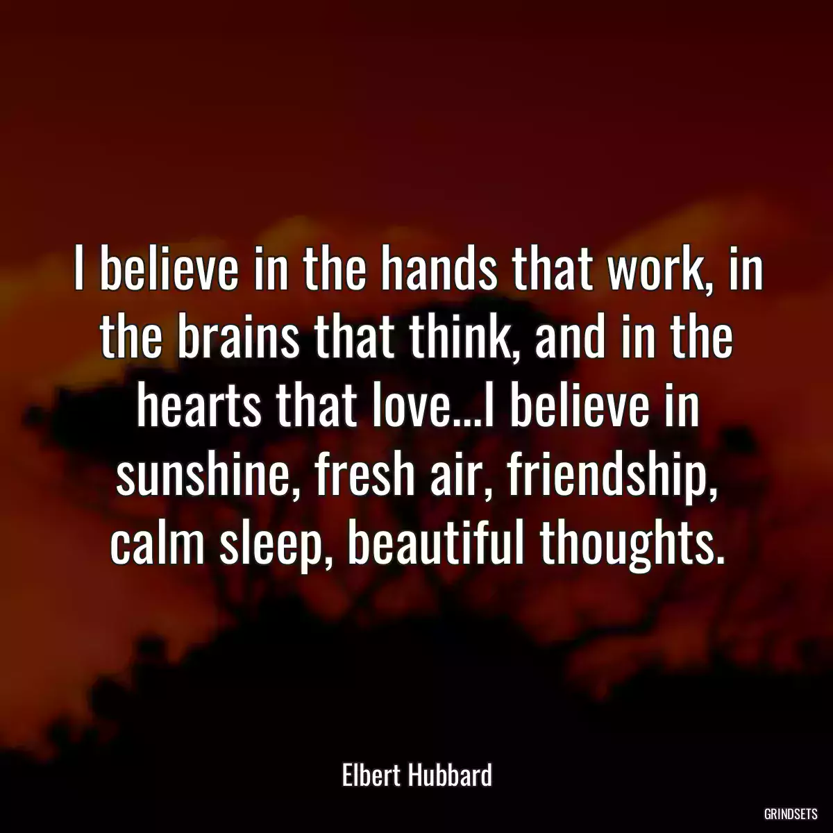 I believe in the hands that work, in the brains that think, and in the hearts that love...I believe in sunshine, fresh air, friendship, calm sleep, beautiful thoughts.