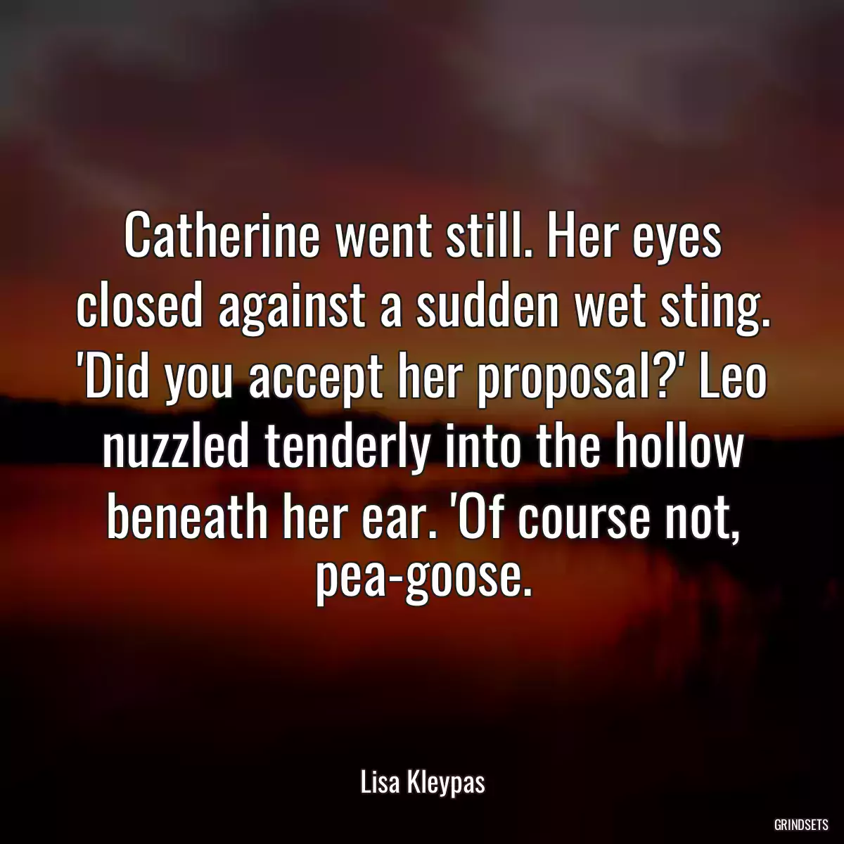 Catherine went still. Her eyes closed against a sudden wet sting. \'Did you accept her proposal?\' Leo nuzzled tenderly into the hollow beneath her ear. \'Of course not, pea-goose.