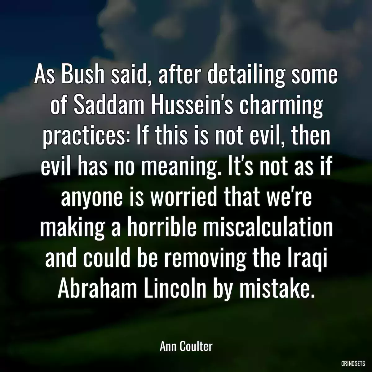 As Bush said, after detailing some of Saddam Hussein\'s charming practices: If this is not evil, then evil has no meaning. It\'s not as if anyone is worried that we\'re making a horrible miscalculation and could be removing the Iraqi Abraham Lincoln by mistake.