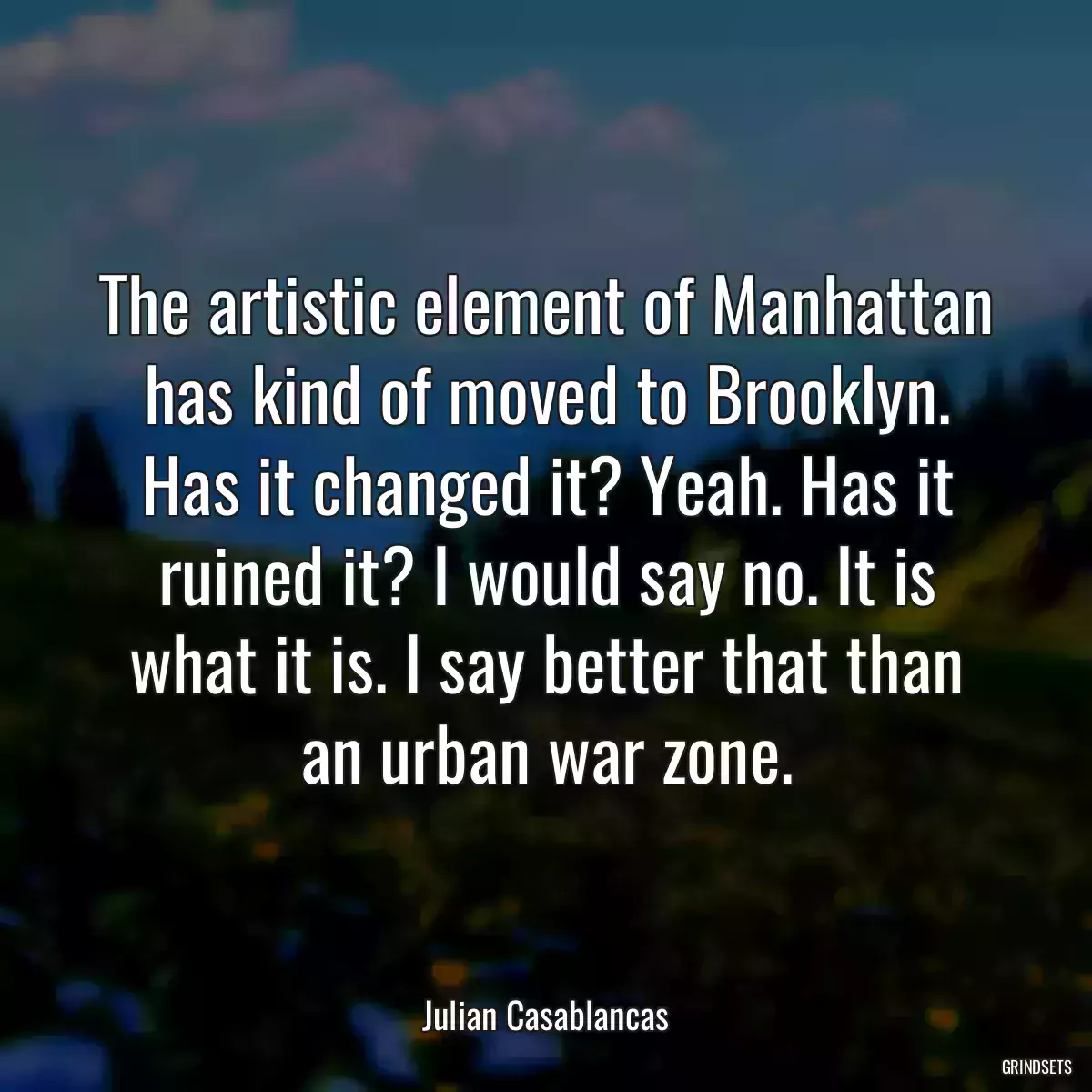 The artistic element of Manhattan has kind of moved to Brooklyn. Has it changed it? Yeah. Has it ruined it? I would say no. It is what it is. I say better that than an urban war zone.