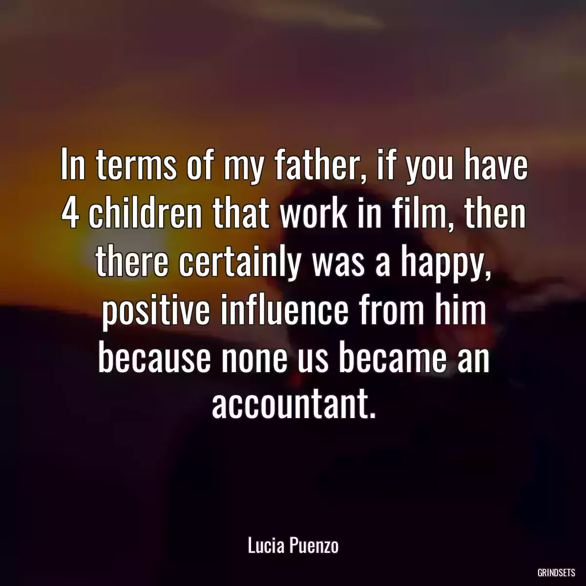 In terms of my father, if you have 4 children that work in film, then there certainly was a happy, positive influence from him because none us became an accountant.