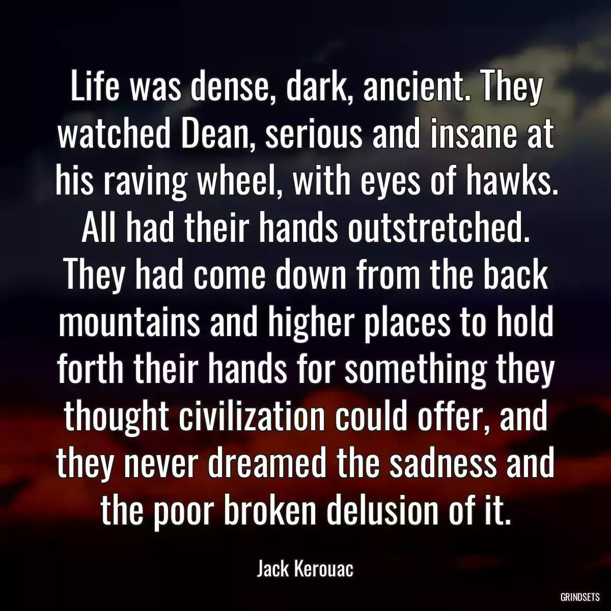 Life was dense, dark, ancient. They watched Dean, serious and insane at his raving wheel, with eyes of hawks. All had their hands outstretched. They had come down from the back mountains and higher places to hold forth their hands for something they thought civilization could offer, and they never dreamed the sadness and the poor broken delusion of it.