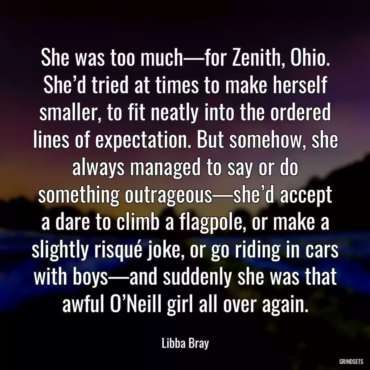 She was too much—for Zenith, Ohio. She’d tried at times to make herself smaller, to fit neatly into the ordered lines of expectation. But somehow, she always managed to say or do something outrageous—she’d accept a dare to climb a flagpole, or make a slightly risqué joke, or go riding in cars with boys—and suddenly she was that awful O’Neill girl all over again.