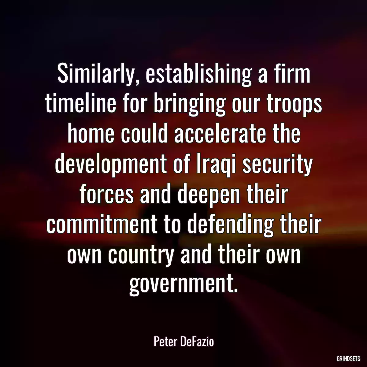 Similarly, establishing a firm timeline for bringing our troops home could accelerate the development of Iraqi security forces and deepen their commitment to defending their own country and their own government.