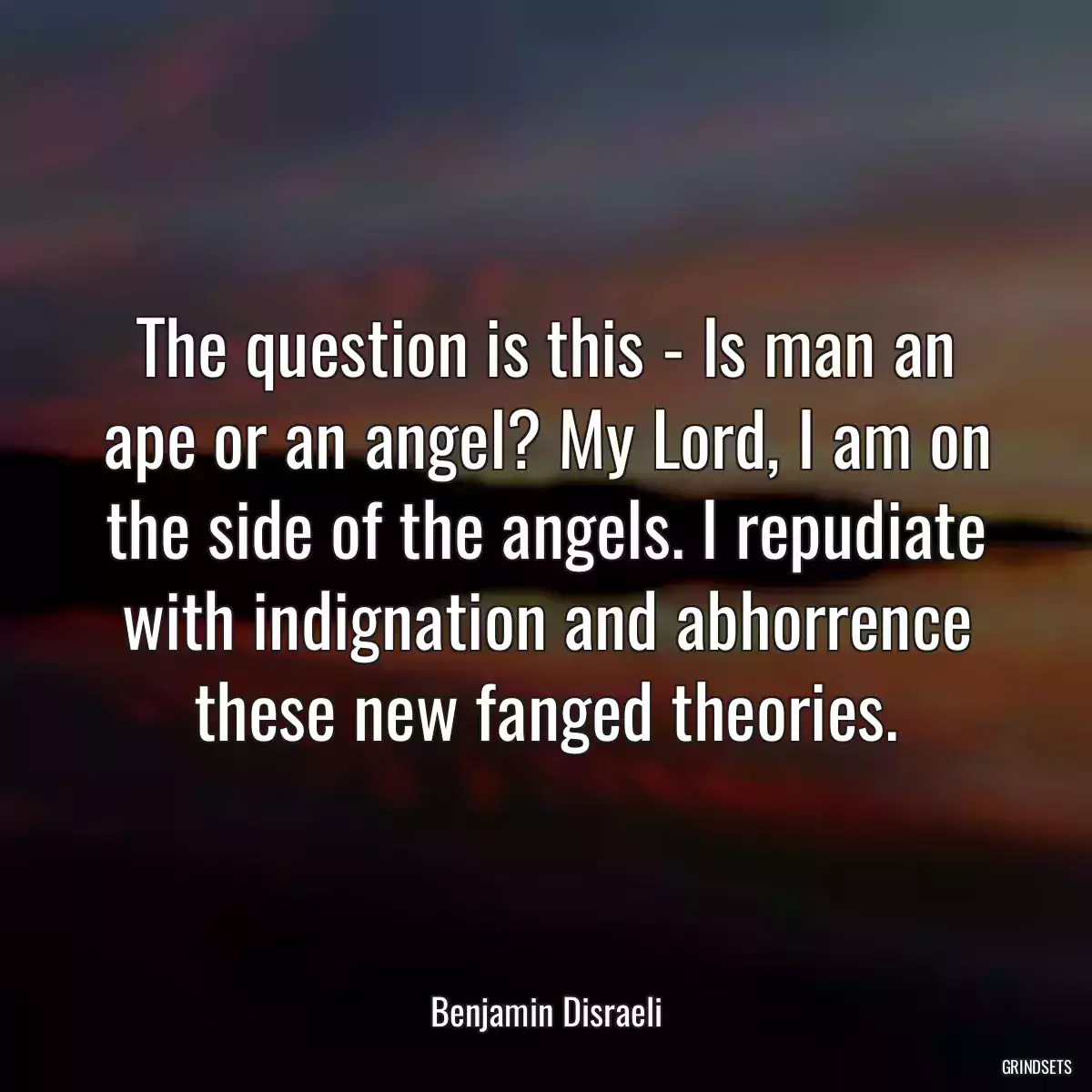 The question is this - Is man an ape or an angel? My Lord, I am on the side of the angels. I repudiate with indignation and abhorrence these new fanged theories.