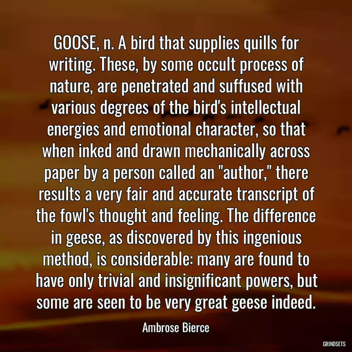 GOOSE, n. A bird that supplies quills for writing. These, by some occult process of nature, are penetrated and suffused with various degrees of the bird\'s intellectual energies and emotional character, so that when inked and drawn mechanically across paper by a person called an \