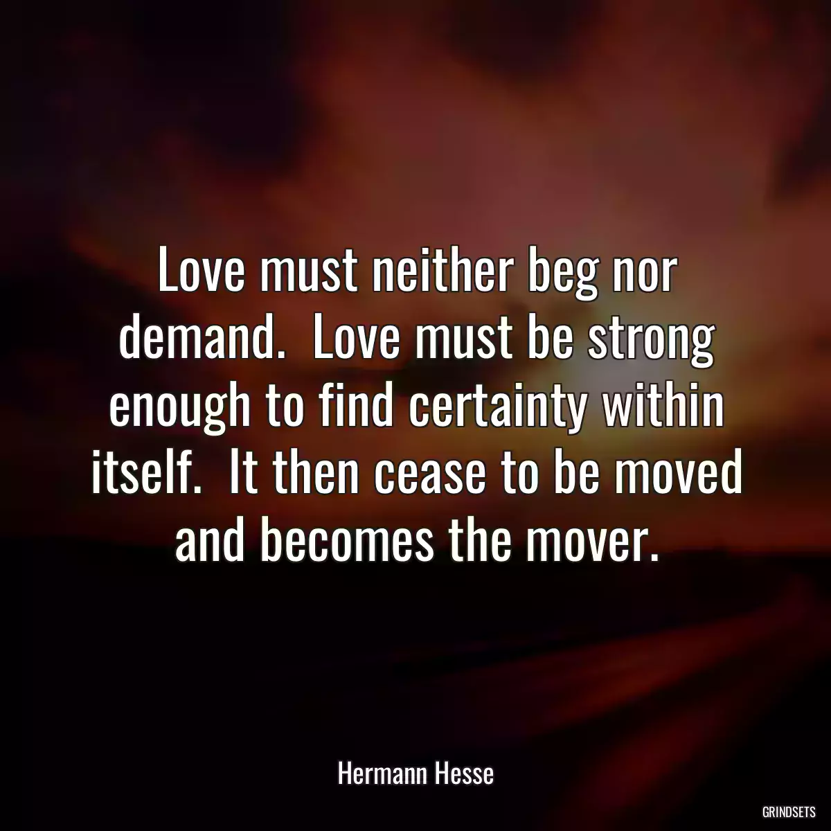 Love must neither beg nor demand.  Love must be strong enough to find certainty within itself.  It then cease to be moved and becomes the mover.